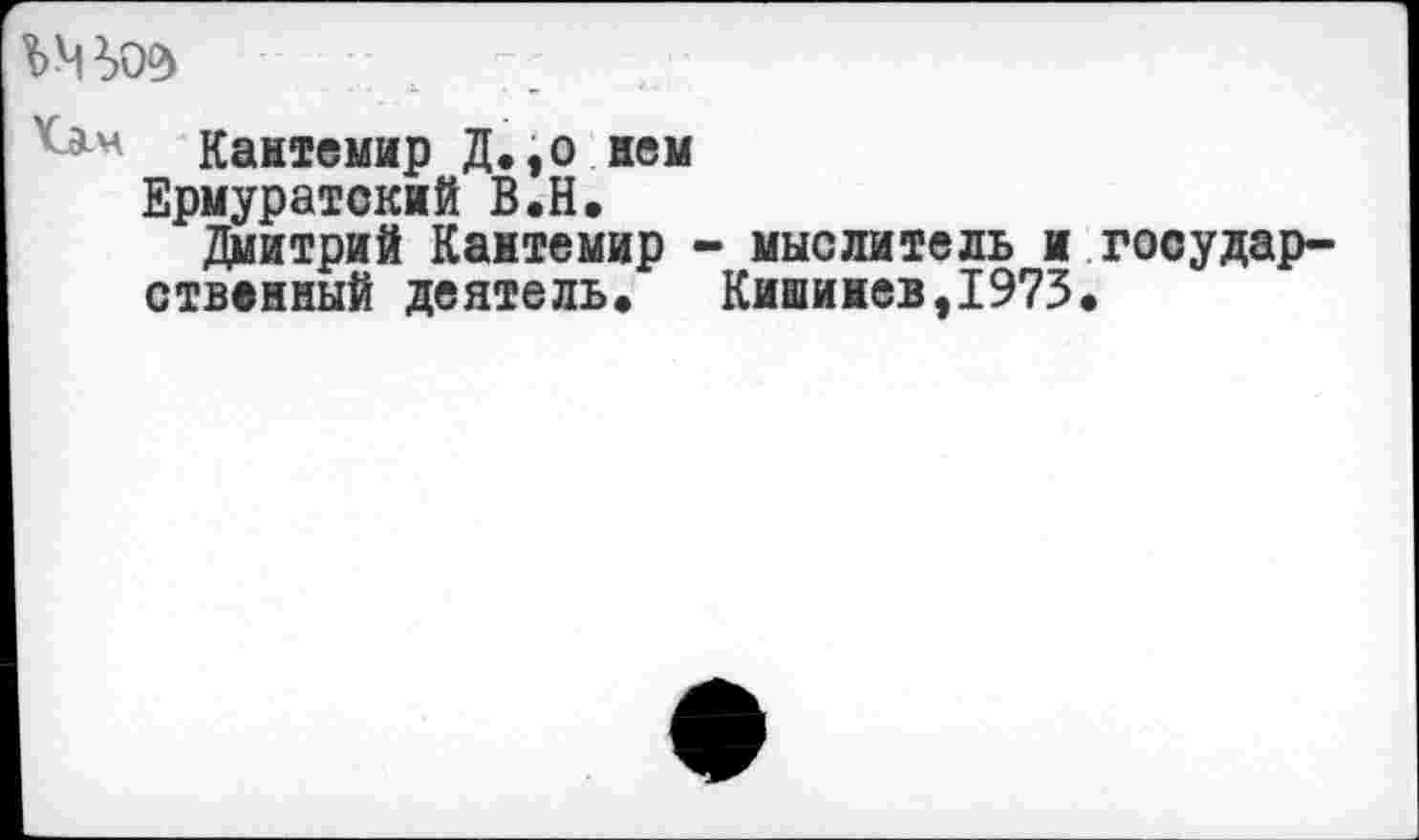 ﻿;;
Кантемир Д.,о нем
Ермуратский В.Н.
Дмитрий Кантемир - мыслитель и государственный деятель. Кишинев,1973.